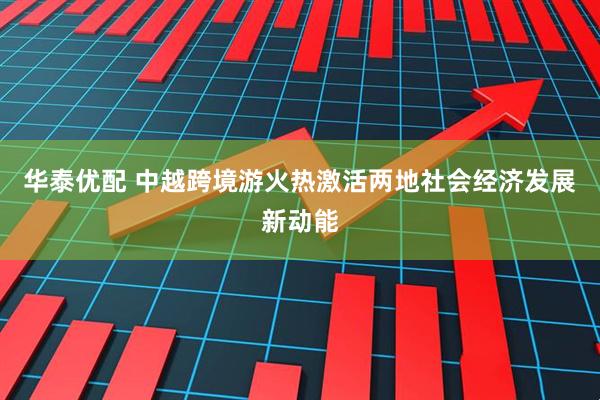 华泰优配 中越跨境游火热激活两地社会经济发展新动能