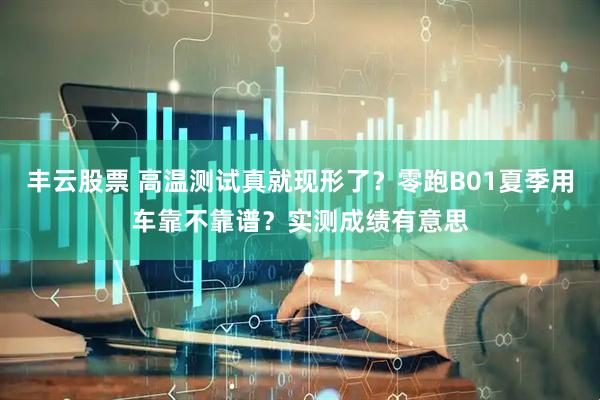 丰云股票 高温测试真就现形了？零跑B01夏季用车靠不靠谱？实测成绩有意思