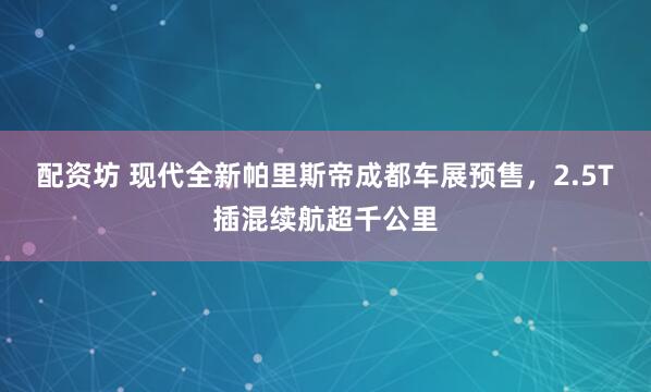 配资坊 现代全新帕里斯帝成都车展预售，2.5T插混续航超千公里