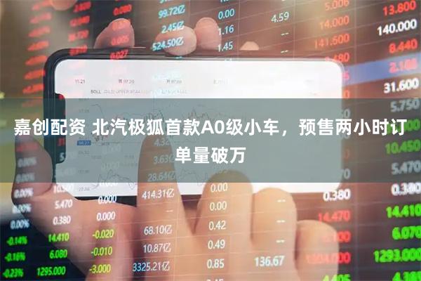 嘉创配资 北汽极狐首款A0级小车，预售两小时订单量破万
