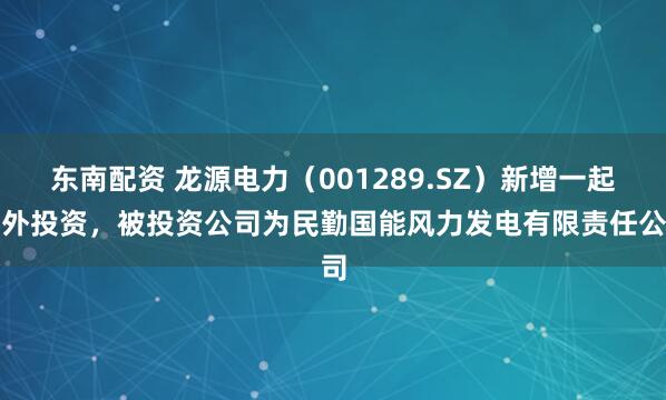 东南配资 龙源电力（001289.SZ）新增一起对外投资，被投资公司为民勤国能风力发电有限责任公司