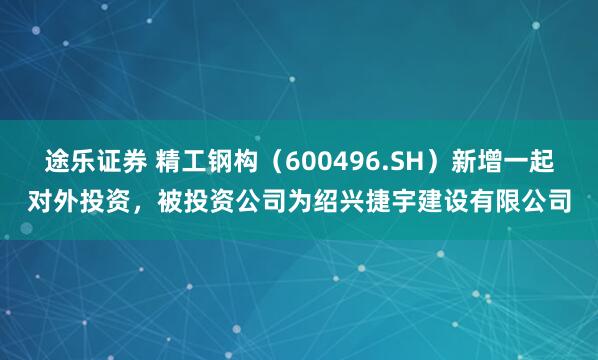 途乐证券 精工钢构（600496.SH）新增一起对外投资，被投资公司为绍兴捷宇建设有限公司