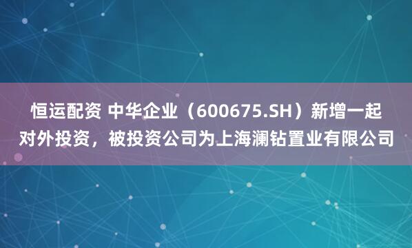 恒运配资 中华企业（600675.SH）新增一起对外投资，被投资公司为上海澜钻置业有限公司