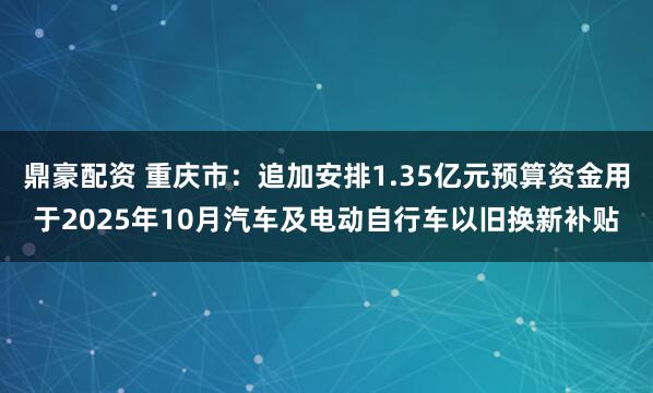鼎豪配资 重庆市：追加安排1.35亿元预算资金用于2025年10月汽车及电动自行车以旧换新补贴
