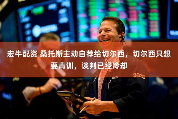 宏牛配资 桑托斯主动自荐给切尔西，切尔西只想要青训，谈判已经冷却