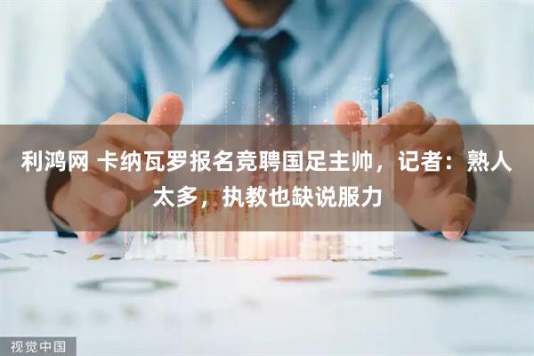 利鸿网 卡纳瓦罗报名竞聘国足主帅，记者：熟人太多，执教也缺说服力