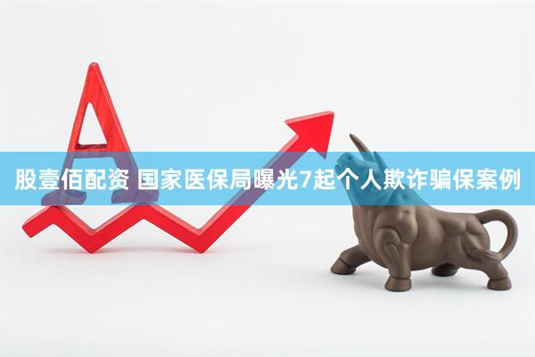 股壹佰配资 国家医保局曝光7起个人欺诈骗保案例
