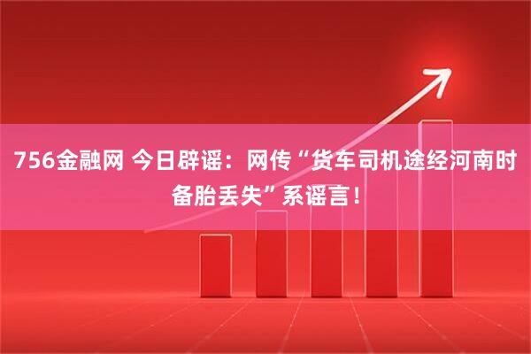 756金融网 今日辟谣：网传“货车司机途经河南时备胎丢失”系谣言！