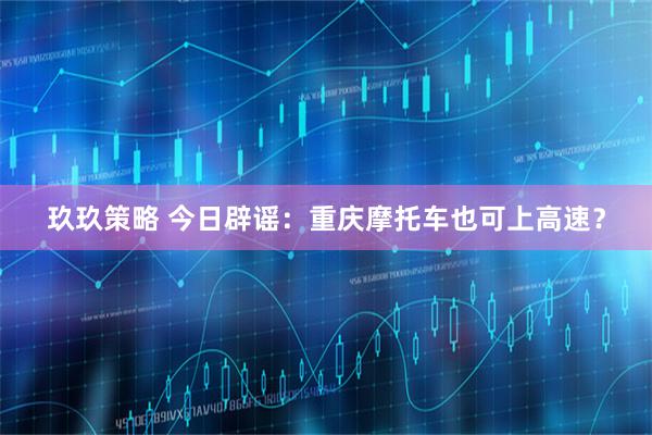 玖玖策略 今日辟谣:重庆摩托车也可上高速?