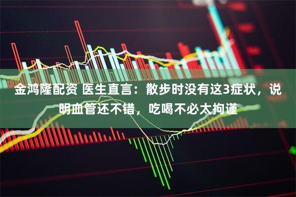 金鸿隆配资 医生直言：散步时没有这3症状，说明血管还不错，吃喝不必太拘谨