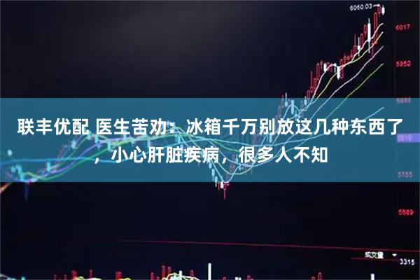 联丰优配 医生苦劝:冰箱千万别放这几种东西了,小心肝脏疾病,很多人不知