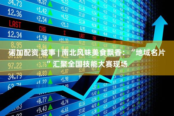 诺加配资 城事 | 南北风味美食飘香:“地域名片”汇聚全国技能大赛现场
