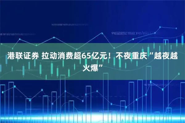 港联证券 拉动消费超65亿元!不夜重庆“越夜越火爆”