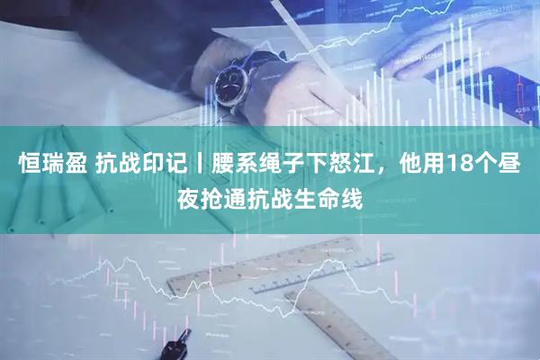 恒瑞盈 抗战印记丨腰系绳子下怒江，他用18个昼夜抢通抗战生命线