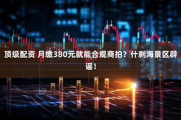 顶级配资 月缴380元就能合规商拍？什刹海景区辟谣！