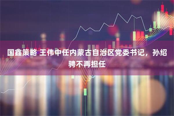 国鑫策略 王伟中任内蒙古自治区党委书记，孙绍骋不再担任