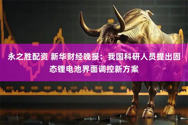 永之胜配资 新华财经晚报：我国科研人员提出固态锂电池界面调控新方案