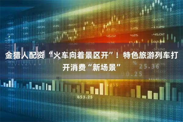 金猎人配资 “火车向着景区开”！特色旅游列车打开消费“新场景”