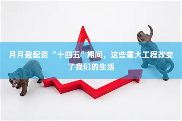 月月盈配资 “十四五”期间，这些重大工程改变了我们的生活