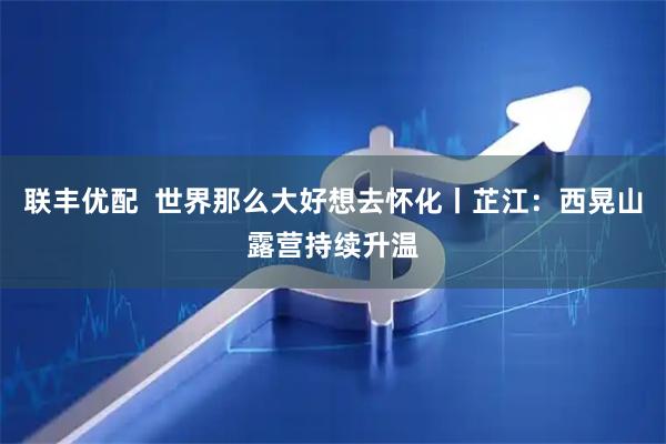 联丰优配  世界那么大好想去怀化丨芷江：西晃山露营持续升温