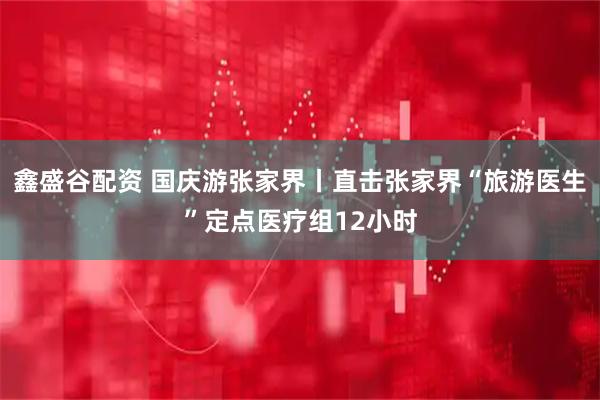 鑫盛谷配资 国庆游张家界丨直击张家界“旅游医生”定点医疗组12小时