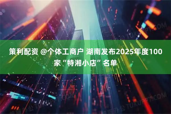 策利配资 @个体工商户 湖南发布2025年度100家“特湘小店”名单