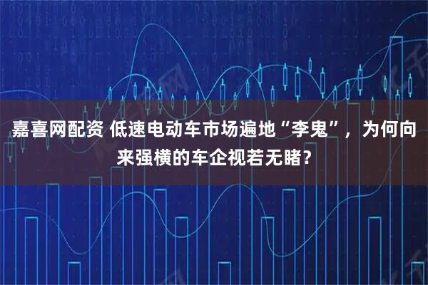 嘉喜网配资 低速电动车市场遍地“李鬼”，为何向来强横的车企视若无睹？