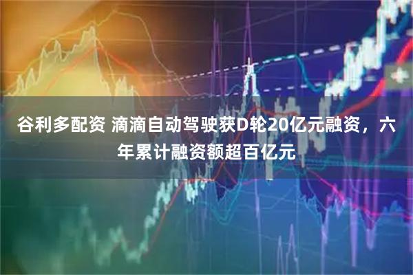 谷利多配资 滴滴自动驾驶获D轮20亿元融资，六年累计融资额超百亿元