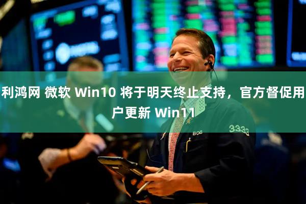 利鸿网 微软 Win10 将于明天终止支持，官方督促用户更新 Win11
