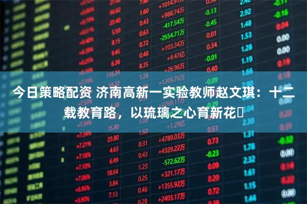 今日策略配资 济南高新一实验教师赵文琪：十二载教育路，以琉璃之心育新花​