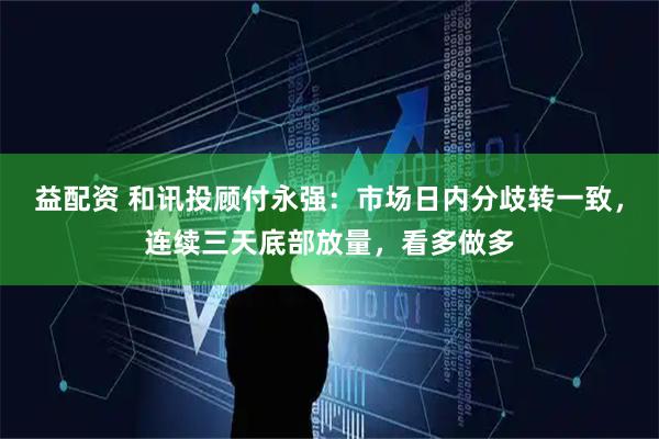 益配资 和讯投顾付永强:市场日内分歧转一致,连续三天底部放量,看多做多