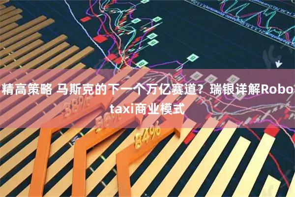 精高策略 马斯克的下一个万亿赛道?瑞银详解Robotaxi商业模式