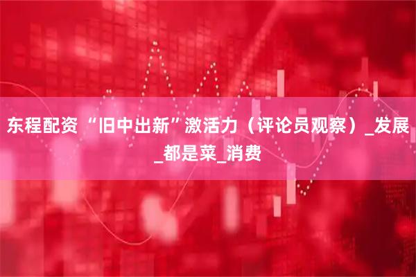 东程配资 “旧中出新”激活力(评论员观察)_发展_都是菜_消费