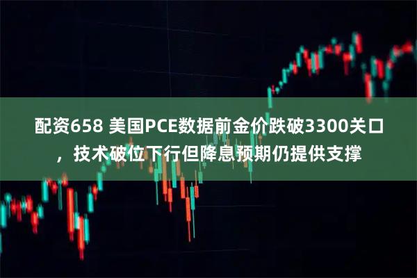 配资658 美国PCE数据前金价跌破3300关口，技术破位下行但降息预期仍提供支撑
