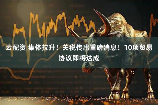 云配资 集体拉升！关税传出重磅消息！10项贸易协议即将达成