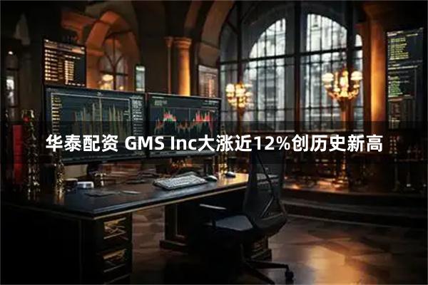 华泰配资 GMS Inc大涨近12%创历史新高