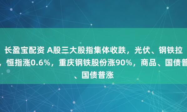 长盈宝配资 A股三大股指集体收跌，光伏、钢铁拉升，恒指涨0.6%，重庆钢铁股份涨90%，商品、国债普涨