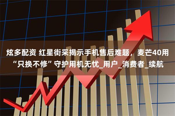 炫多配资 红星街采揭示手机售后难题，麦芒40用“只换不修”守护用机无忧_用户_消费者_续航