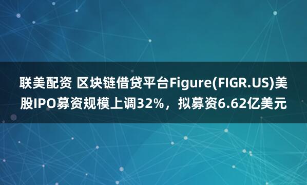 联美配资 区块链借贷平台Figure(FIGR.US)美股IPO募资规模上调32%，拟募资6.62亿美元
